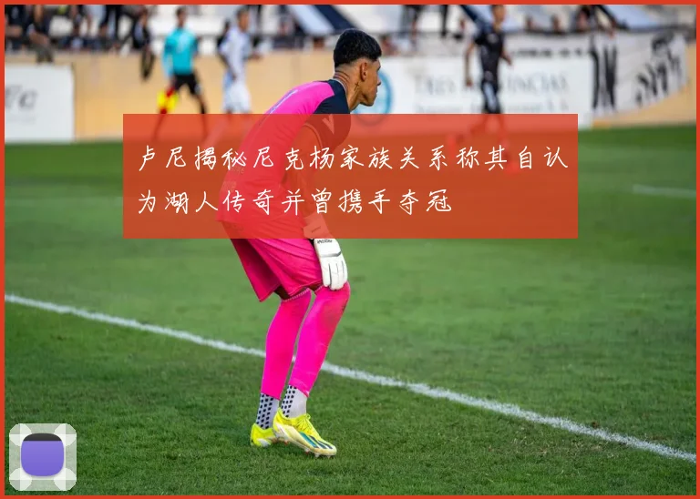 卢尼揭秘尼克杨家族关系称其自认为湖人传奇并曾携手夺冠