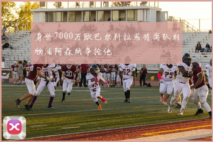 身价7000万欧巴尔科拉或将离队利物浦阿森纳争抢他