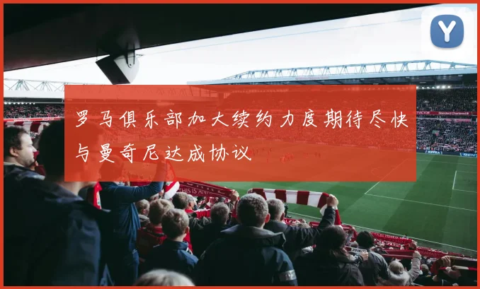 罗马俱乐部加大续约力度期待尽快与曼奇尼达成协议