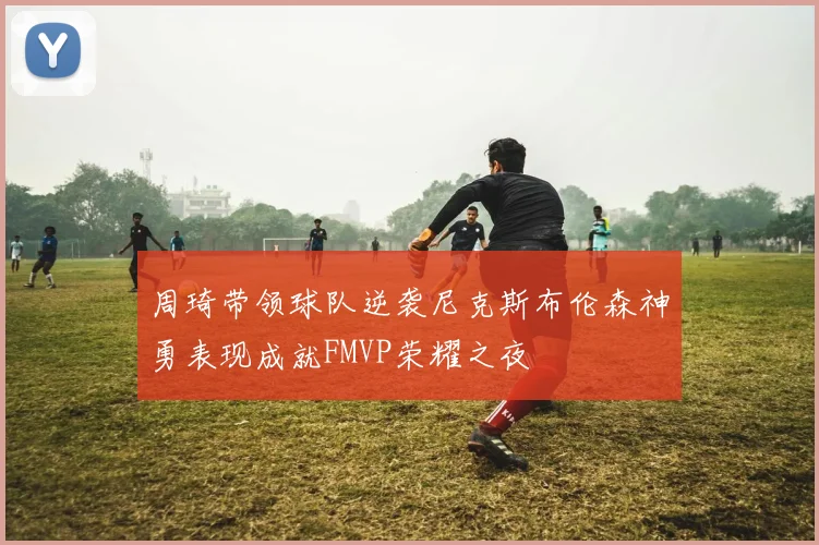 周琦带领球队逆袭尼克斯布伦森神勇表现成就FMVP荣耀之夜