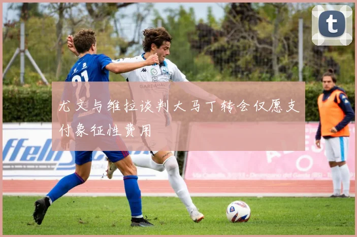 尤文与维拉谈判大马丁转会仅愿支付象征性费用