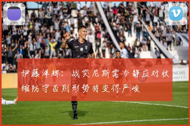 伊藤洋辉：战突尼斯需冷静应对收缩防守否则形势将变得严峻