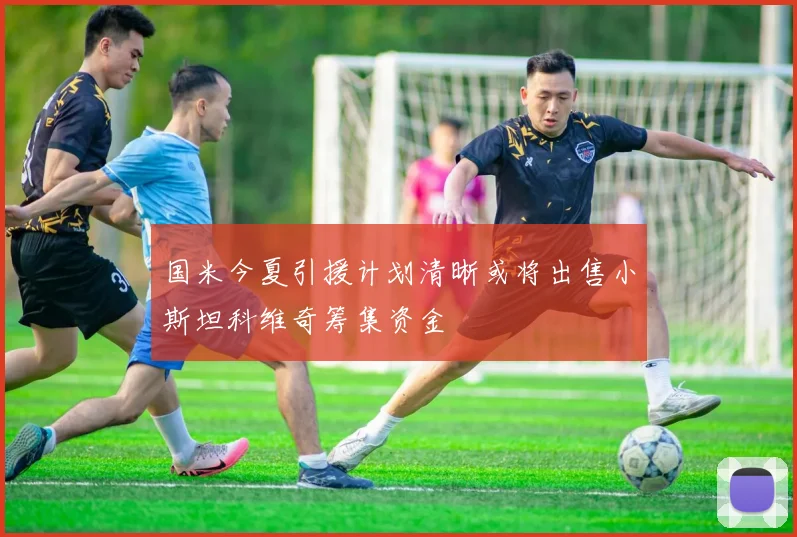 国米今夏引援计划清晰或将出售小斯坦科维奇筹集资金