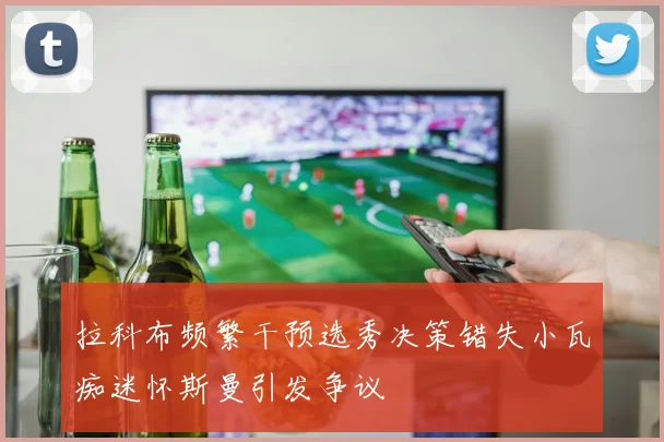 拉科布频繁干预选秀决策错失小瓦痴迷怀斯曼引发争议