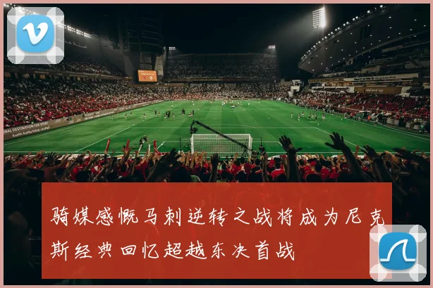 骑媒感慨马刺逆转之战将成为尼克斯经典回忆超越东决首战