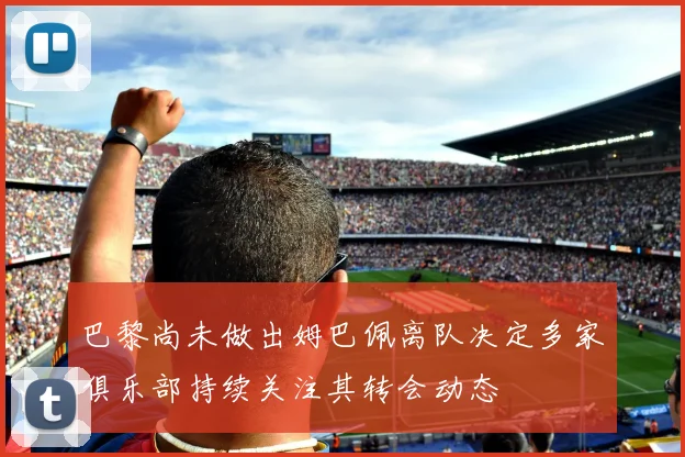 巴黎尚未做出姆巴佩离队决定多家俱乐部持续关注其转会动态