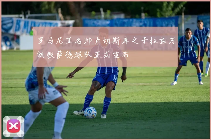 罗马尼亚名帅卢切斯库之子拉兹万执教萨德球队正式宣布