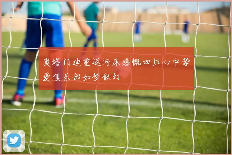 奥塔门迪重返河床感慨回归心中挚爱俱乐部如梦似幻
