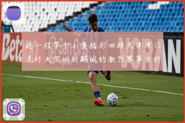 这一程第十七集精彩回顾天津津门虎对决深圳新鹏城的激烈赛事分析与亮点解读