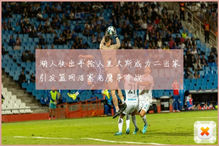 湖人快出手抢人里夫斯成为二当家引发篮网活塞老鹰争夺战