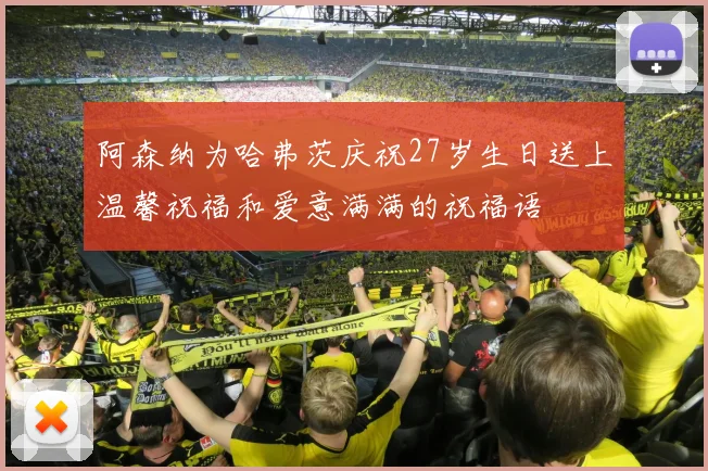 阿森纳为哈弗茨庆祝27岁生日送上温馨祝福和爱意满满的祝福语