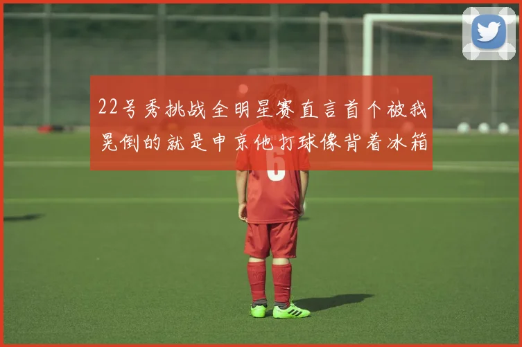 22号秀挑战全明星赛直言首个被我晃倒的就是申京他打球像背着冰箱一样笨重
