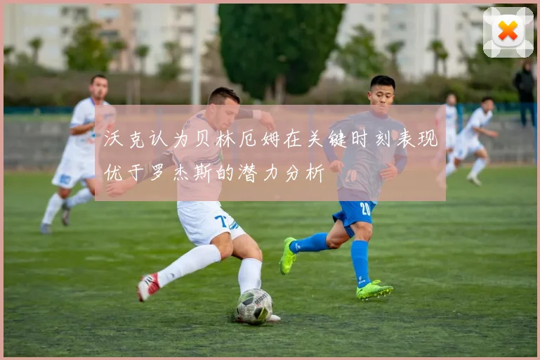 沃克认为贝林厄姆在关键时刻表现优于罗杰斯的潜力分析