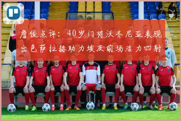 詹俊点评：40岁门将沃齐尼亚表现出色萨拉赫助力埃及前场活力四射