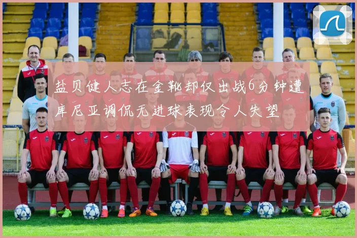 盐贝健人志在金靴却仅出战6分钟遭库尼亚调侃无进球表现令人失望