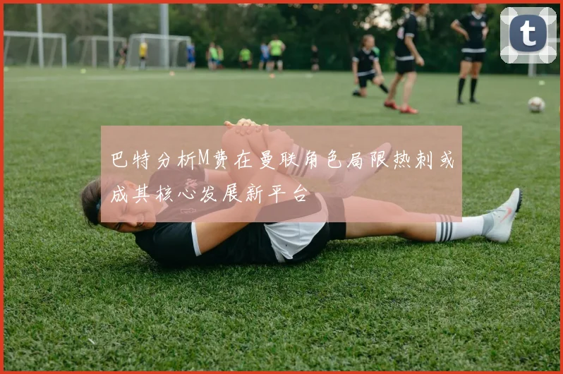 巴特分析M费在曼联角色局限热刺或成其核心发展新平台
