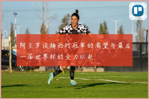 阿圭罗谈梅西对冠军的渴望与最后一届世界杯的全力以赴