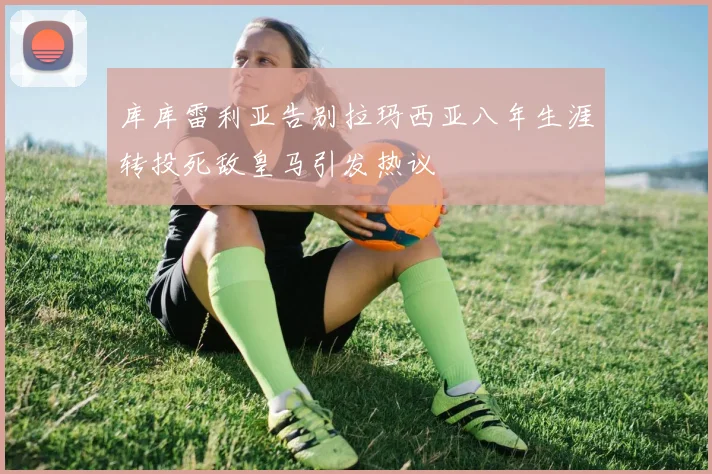 库库雷利亚告别拉玛西亚八年生涯转投死敌皇马引发热议