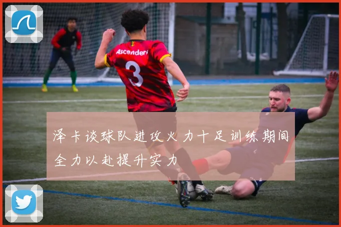 泽卡谈球队进攻火力十足训练期间全力以赴提升实力
