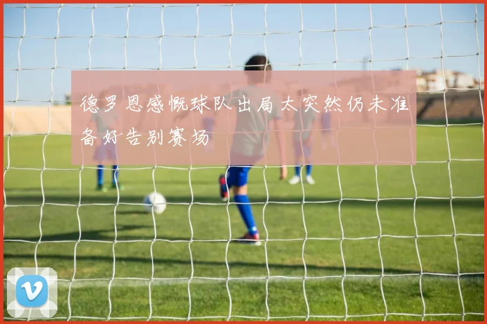 德罗恩感慨球队出局太突然仍未准备好告别赛场