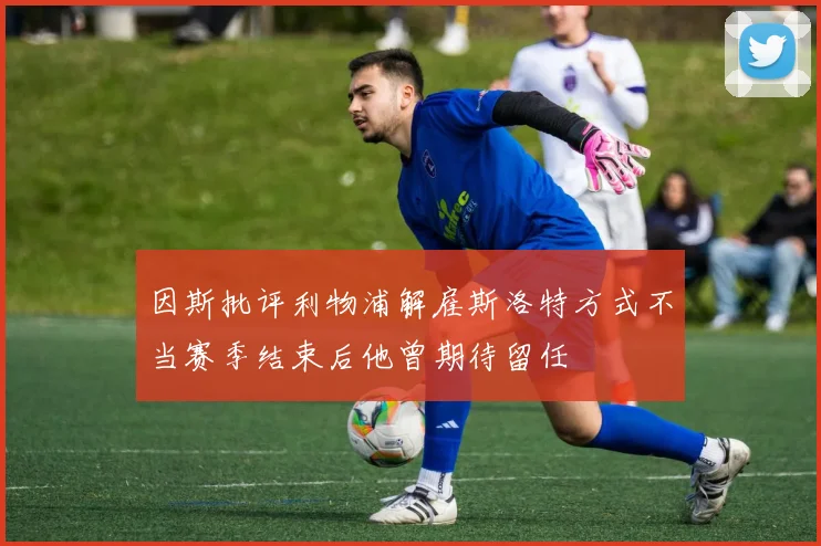 因斯批评利物浦解雇斯洛特方式不当赛季结束后他曾期待留任